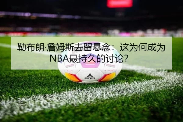 勒布朗·詹姆斯去留悬念：这为何成为NBA最持久的讨论？